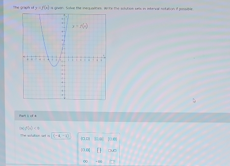 The graph of y=f(x) is given. Solve the inequalities. Write the solution sets in interval notation if possible,
Part 1 of 4
[a f(x)<0</tex>
the solution set is (-4,-1) (0,□ ) [□ ,□ ] □ □
(□ ,□ ] (.