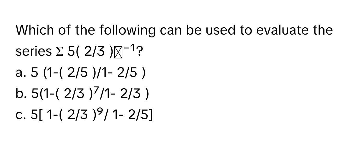 Which of the following can be used to evaluate the series Σ 5( 2/3 )ᵏ⁻¹?

a. 5 (1-( 2/5 )/1- 2/5 ) 
b. 5(1-( 2/3 )⁷/1- 2/3 ) 
c. 5[ 1-( 2/3 )⁹/ 1- 2/5]