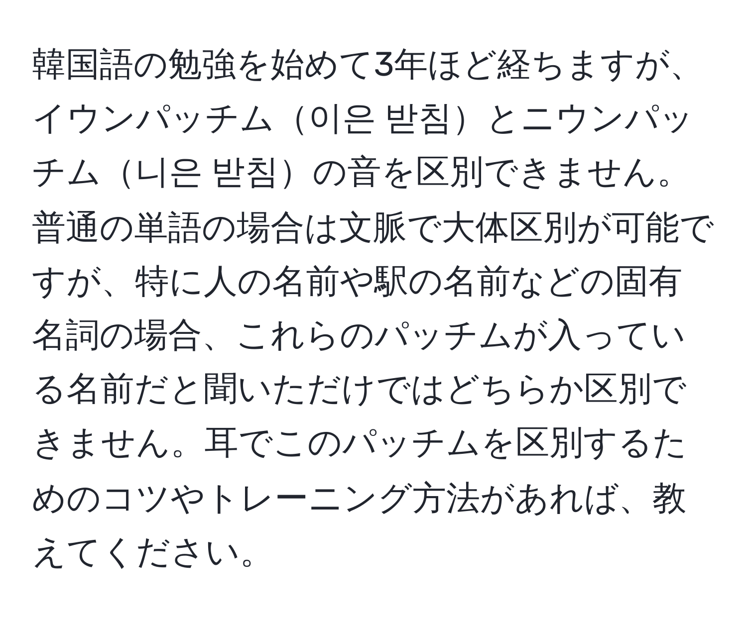 韓国語の勉強を始めて3年ほど経ちますが、イウンパッチム이은 받침とニウンパッチム니은 받침の音を区別できません。普通の単語の場合は文脈で大体区別が可能ですが、特に人の名前や駅の名前などの固有名詞の場合、これらのパッチムが入っている名前だと聞いただけではどちらか区別できません。耳でこのパッチムを区別するためのコツやトレーニング方法があれば、教えてください。