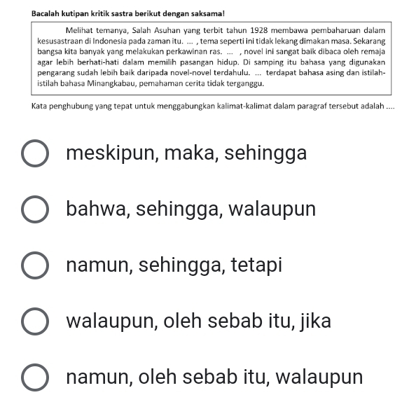 Bacalah kutipan kritik sastra berikut dengan saksama!
Melihat temanya, Salah Asuhan yang terbit tahun 1928 membawa pembaharuan dalam
kesusastraan di Indonesia pada zaman itu. ... , tema seperti ini tidak lekang dimakan masa. Sekarang
bangsa kita banyak yang melakukan perkawinan ras. ... , novel ini sangat baik dibaca oleh remaja
agar lebih berhati-hati dalam memilih pasangan hidup. Di samping itu bahasa yang digunakan
pengarang sudah lebih baik daripada novel-novel terdahulu. ... terdapat bahasa asing dan istilah-
istilah bahasa Minangkabau, pemahaman cerita tidak terganggu.
Kata penghubung yang tepat untuk menggabungkan kalimat-kalimat dalam paragraf tersebut adalah ....
meskipun, maka, sehingga
bahwa, sehingga, walaupun
namun, sehingga, tetapi
walaupun, oleh sebab itu, jika
namun, oleh sebab itu, walaupun