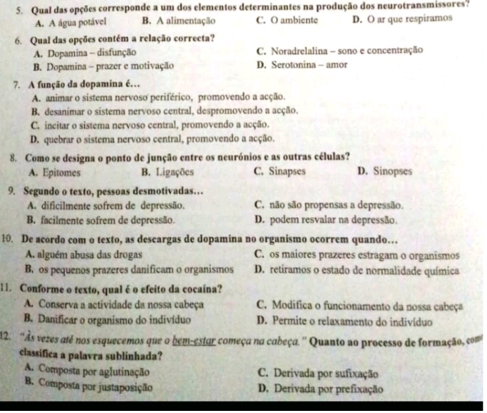 Qual das opções corresponde a um dos elementos determinantes na produção dos neurotransmissores?
A. A água potável B. A alimentação C. O ambiente D. O ar que respiramos
6. Qual das opções contém a relação correcta?
A. Dopamina - disfunção C. Noradrelalina - sono e concentração
B. Dopamina - prazer e motivação D. Serotonina - amor
7. A função da dopamina é…
A. animar o sistema nervoso periférico, promovendo a acção.
B. desanimar o sistema nervoso central, despromovendo a acção.
C. incitar o sistema nervoso central, promovendo a acção.
D. quebrar o sistema nervoso central, promovendo a acção.
8. Como se designa o ponto de junção entre os neurónios e as outras células?
A. Epitomes B. Ligações C. Sinapses D. Sinopses
9. Segundo o texto, pessoas desmotivadas…
A. dificilmente sofrem de depressão. C. não são propensas a depressão.
B. facilmente sofrem de depressão. D. podem resvalar na depressão.
10. De acordo com o texto, as descargas de dopamina no organismo ocorrem quando…
A. alguém abusa das drogas C. os maiores prazeres estragam o organismos
B. os pequenos prazeres danificam o organismos D. retiramos o estado de normalidade química
11. Conforme o texto, qual é o efeito da cocaína?
A. Conserva a actividade da nossa cabeça C. Modífica o funcionamento da nossa cabeça
B. Danificar o organismo do indivíduo D. Permite o relaxamento do indivíduo
12. 'Às vezes atê nos esquecemos que o bem-estar começa na cabeça. '' Quanto ao processo de formação, com'
classifica a palavra sublinhada?
A. Composta por aglutinação C. Derivada por sufixação
B. Composta por justaposição D. Derivada por prefixação