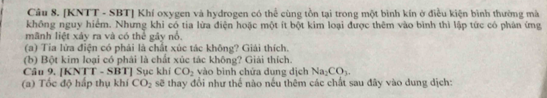 [KNTT - SBT ] Khí oxygen và hydrogen có thể cùng tồn tại trong một bình kín ở điều kiện bình thường mà 
không nguy hiểm. Nhưng khi có tia lừa điện hoặc một ít bột kim loại được thêm vào bình thì lập tức có phản ứng 
mãnh liệt xảy ra và có thể gây nổ. 
(a) Tia lừa điện có phải là chất xúc tác không? Giải thích. 
(b) Bột kim loại có phải là chất xúc tác không? Giải thích. 
Câu 9. [KNTT - SBT] Sục khí CO_2 vào bình chứa dung dịch Na_2CO_3. 
(a) Tốc độ hấp thụ khí CO_2 sẽ thay đổi như thế nào nếu thêm các chất sau đây vào dung dịch: