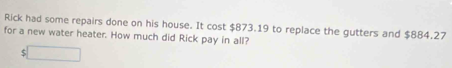 Rick had some repairs done on his house. It cost $873.19 to replace the gutters and $884.27
for a new water heater. How much did Rick pay in all?
$□