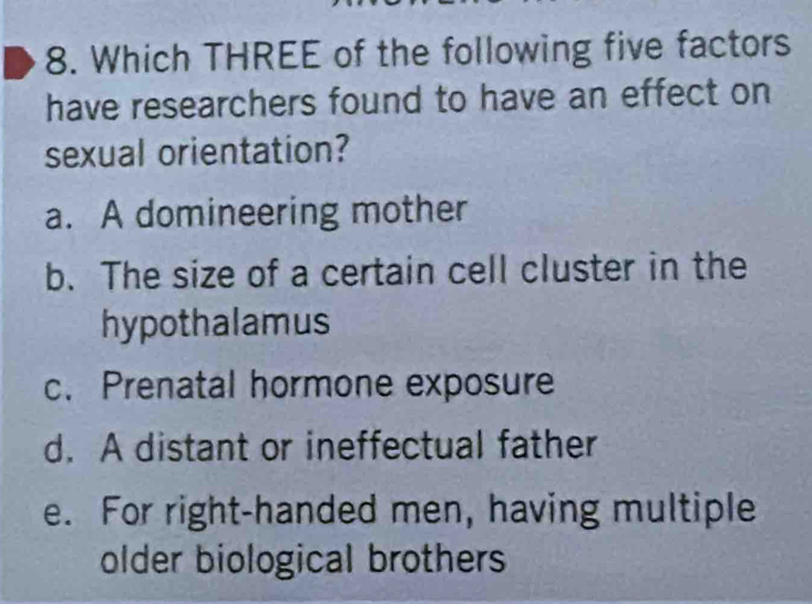 Which THREE of the following five factors
have researchers found to have an effect on
sexual orientation?
a. A domineering mother
b. The size of a certain cell cluster in the
hypothalamus
c. Prenatal hormone exposure
d. A distant or ineffectual father
e. For right-handed men, having multiple
older biological brothers