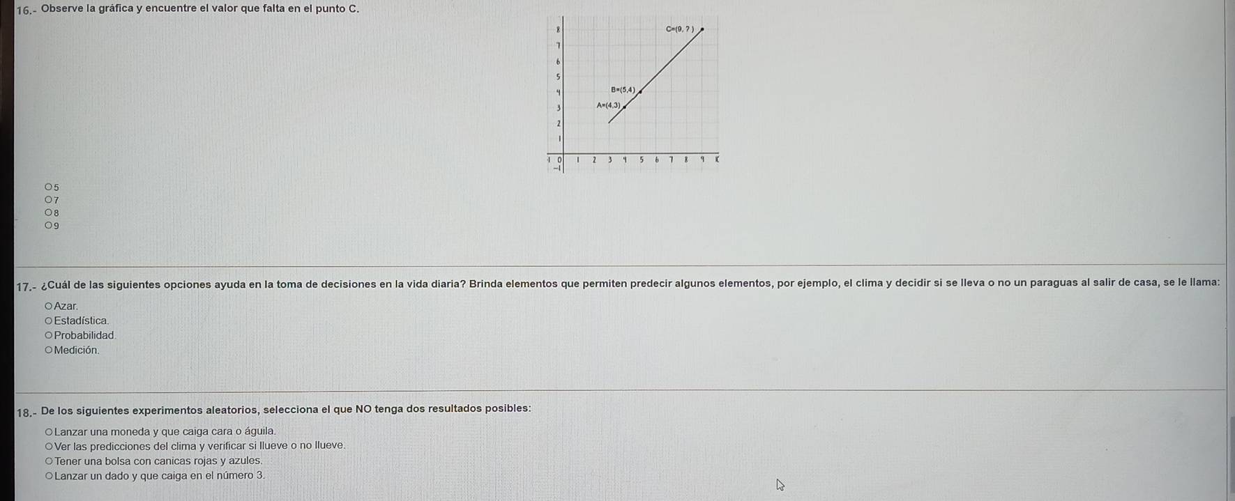 16.- Observe la gráfica y encuentre el valor que falta en el punto C.
○ 5
07
08
09
17,- ¿Cuál de las siguientes opciones ayuda en la toma de decisiones en la vida diaria? Brinda elementos que permiten predecir algunos elementos, por ejemplo, el clima y decidir si se lleva o no un paraguas al salir de casa, se le llama:
○ Azar.
O Estadística
○Probabilidad
O Medición.
18.- De los siguientes experimentos aleatorios, selecciona el que NO tenga dos resultados posibles:
OLanzar una moneda y que caiga cara o águila.
○Ver las predicciones del clima y verificar si Ilueve o no Ilueve.
○Tener una bolsa con canicas rojas y azules.
OLanzar un dado y que caiga en el número 3.