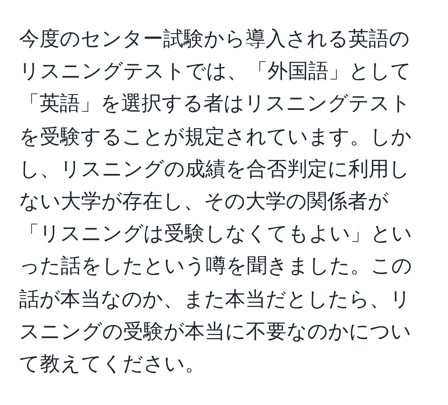 今度のセンター試験から導入される英語のリスニングテストでは、「外国語」として「英語」を選択する者はリスニングテストを受験することが規定されています。しかし、リスニングの成績を合否判定に利用しない大学が存在し、その大学の関係者が「リスニングは受験しなくてもよい」といった話をしたという噂を聞きました。この話が本当なのか、また本当だとしたら、リスニングの受験が本当に不要なのかについて教えてください。