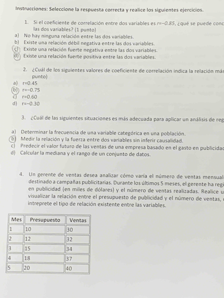 Instrucciones: Seleccione la respuesta correcta y realice los siguientes ejercicios.
1. Si el coeficiente de correlación entre dos variables es r=-0.85 , ¿qué se puede conc
las dos variables? (1 punto)
a) No hay ninguna relación entre las dos variables.
b) Existe una relación débil negativa entre las dos variables.
c) Existe una relación fuerte negativa entre las dos variables.
d) Existe una relación fuerte positiva entre las dos variables.
2. ¿Cuál de los siguientes valores de coeficiente de correlación indica la relación más
punto)
a) r=0.45
(b) r=-0.75
c) r=0.60
d) r=-0.30
3. ¿Cuál de las siguientes situaciones es más adecuada para aplicar un análisis de reg
a) Determinar la frecuencia de una variable categórica en una población.
b Medir la relación y la fuerza entre dos variables sin inferir causalidad.
c) Predecir el valor futuro de las ventas de una empresa basado en el gasto en publicidad
d) Calcular la mediana y el rango de un conjunto de datos.
4. Un gerente de ventas desea analizar cómo varía el número de ventas mensual
destinado a campañas publicitarias. Durante los últimos 5 meses, el gerente ha regi
en publicidad (en miles de dólares) y el número de ventas realizadas. Realice u
visualizar la relación entre el presupuesto de publicidad y el número de ventas, e
intreprete el tipo de relación existente entre las variables.