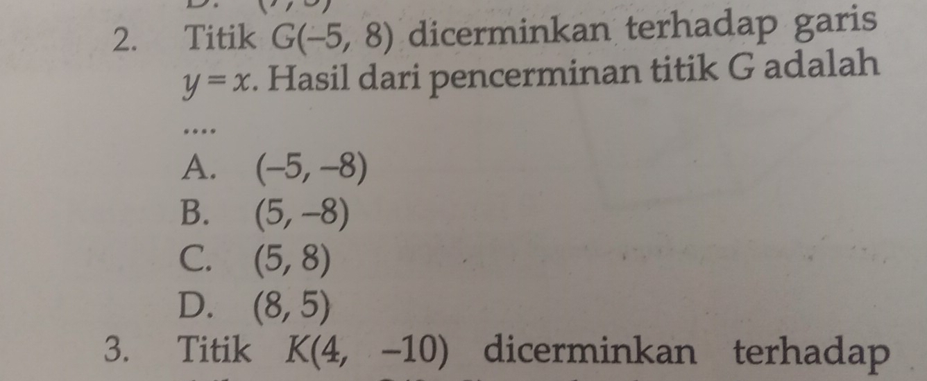 Titik G(-5,8) dicerminkan terhadap garis
y=x. Hasil dari pencerminan titik G adalah
....
A. (-5,-8)
B. (5,-8)
C. (5,8)
D. (8,5)
3. Titik K(4,-10) dicerminkan terhadap