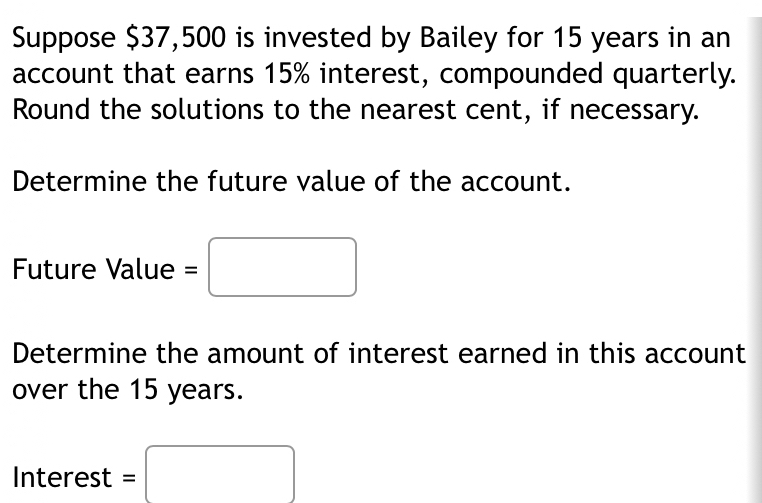 Suppose $37,500 is invested by Bailey for 15 years in an 
account that earns 15% interest, compounded quarterly. 
Round the solutions to the nearest cent, if necessary. 
Determine the future value of the account. 
Future Value =□
Determine the amount of interest earned in this account 
over the 15 years.
Interest=□