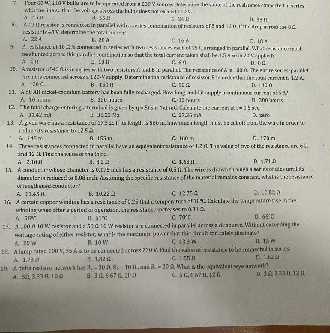Four 60 W, 110 V bulbs are to be operated from a 230 V source. Determine the value of the resistance connected in series
with the line so that the voltage across the bulbs does not exceed 110 V.
A. 45 Ω B.55 Ω C. 24Ω D.38 Ω
8. A 12 Ω resistor is connected in parallel with a series combination of resistors of 8 and 16 Ω. If the drop across the 8 Ω
resistor is 48 V, determine the total current.
A. 22 A B. 20 A C. 16 A D. 18 A
9. A resistance of 10 Ω is connected in series with two resistances each of 15 Ω arranged in parallel. What resistance must
be shunted across this parallel combination so that the total current taken shall be 1.5 A with 20 V applied?
A. 4 Ω B. 10 Ω C. 6 Ω D. 8Ω
10. A resistor of 40 Ω is in series with two resistors A and B in parallel. The resistance of A is 100 Ω. The entire series-parallel
circuit is connected across a 120-V supply. Determine the resistance of resistor B in order that the total current is 1.2 A.
A. 120Ω B. 150Ω C. 90 Ω D. 140 Ω
11. A 60 AH nickel-cadmium battery has been fully recharged. How long could it supply a continuous current of 5 A?
A. 10 hours B. 120 hours C. 12 hours D. 300 hours
12. The total charge entering a terminal is given by q=5tsin 4 πt mC. Calculate the current at t=0.5 sec .
A. 31.42 mA B. 36.23 Ma C. 27.36 mA D. zero
13. A given wire has a resistance of 17.5 Ω. If its length is 560 m, how much length must be cut off from the wire in order to
reduce its resistance to 12.5 Ω.
A. 145 m B. 155 m C. 160 m D. 170 m
14. Three resistances connected in parallel have an equivalent resistance of 1.2 Ω. The value of two of the resistance are 6 Ω
and 12 Ω. Find the value of the third.
A. 2:10Omega B. 3.2 Ω C.1.63 Ω D. 1.71 Ω
15. A conductor whose diameter is 0.175 inch has a resistance of 0.5 Ω. The wire is drawn through a series of dies until its
diameter is reduced to 0.08 inch. Assuming the specific resistance of the material remains constant, what is the resistance
of lengthened conductor?
A. 11.45Ω B. 10.22 Ω C. 12.75 Ω D. 10.82 Ω
16. A certain copper winding has a resistance of 0.25 Ω at a temperature of 18°C. Calculate the temperature rise in the
winding when after a period of operation, the resistance increases to 0.31 Ω.
A. 58°C B. 61°C C. 78°C D. 66°C
17. A 100 Ω 10 W resistor and a 50 Ω 10 W resistor are connected in parallel across a dc source. Without exceeding the
wattage rating of either resistor, what is the maximum power that this circuit can safely dissipate?
A. 20 W B. 10 W C. 13.3 W D. 15 W
18. A lamp rated 100 V, 75 A is to be connected across 230 V. Find the value of resistance to be connected in series.
A. 1.73 Ω B. 1.82Ω C. 1.55 Ω D. 1.62 Ω
19. A delta resistor network has R_a=30Omega ,R_b=10Omega , and R_c=20Omega What is the equivalent wye network?
A. 5Ω, 3.33 Ω,10 Ω B. 3 Ω, 6.67Ω,10 Ω C. 5Ω, 6.67 Ω, 12Ω D. 3 Ω, 3.33Ω, 12 Ω