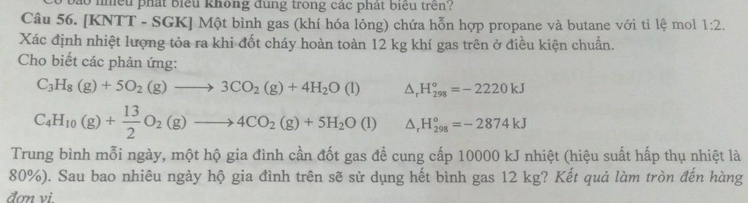 ào nhều phát biểu không đùng trong các phát biểu trên? 
Câu 56. [KNTT - SGK] Một bình gas (khí hóa lỏng) chứa hỗn hợp propane và butane với tỉ lệ mol 1:2. 
Xác định nhiệt lượng tỏa ra khi đốt cháy hoàn toàn 12 kg khí gas trên ở điều kiện chuẩn. 
Cho biết các phản ứng:
C_3H_8(g)+5O_2(g)to 3CO_2(g)+4H_2O(l) △ _rH_(298)°=-2220kJ
C_4H_10(g)+ 13/2 O_2(g)to 4CO_2(g)+5H_2O(l) △ _rH_(298)°=-2874kJ
Trung bình mỗi ngày, một hộ gia đình cần đốt gas để cung cấp 10000 kJ nhiệt (hiệu suất hấp thụ nhiệt là
80%). Sau bao nhiêu ngày hộ gia đình trên sẽ sử dụng hết bình gas 12 kg? Kết quả làm tròn đến hàng 
đơn vi.