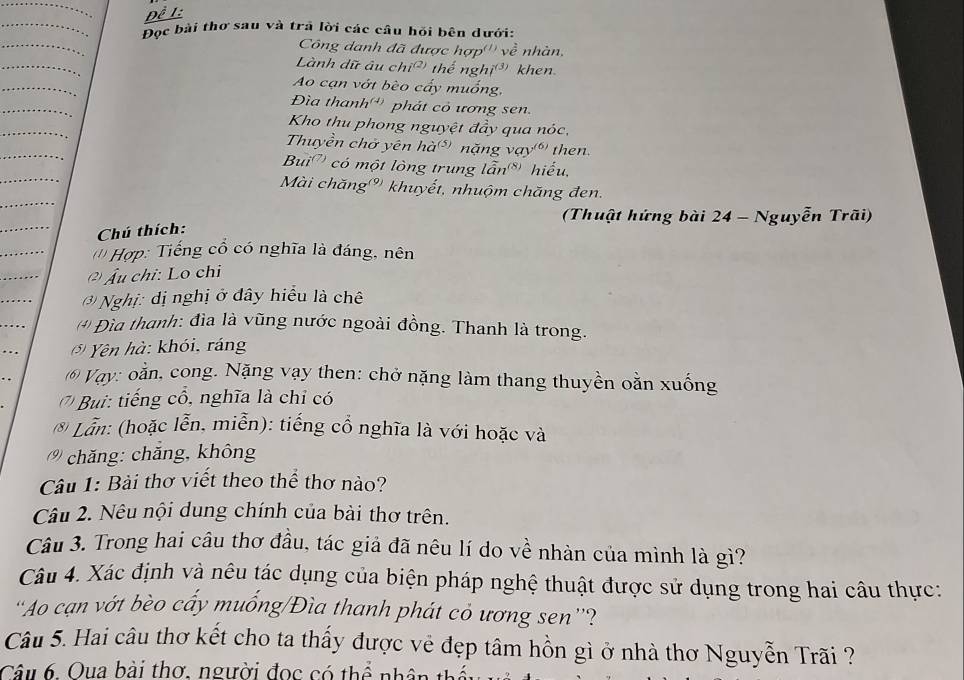 Đề L
Đọc bài thơ sau và trã lời các câu hỏi bên dưới:
Công danh đã được hợp''' về nhàn,
Lành dữ âu · hi^((2)) thể nghị³ khen.
Ao cạn vớt bèo cấy muống,
Đìa thanh'' phát cỏ ương sen.
Kho thu phong nguyệt đầy qua nóc,
Thuyền chở yên hà (5) nặng vay^((6)) then.
Bui ' có một lòng trung lẫn frac 8 hiếu.
Mài chăng''' khuyết, nhuộm chăng đen.
(Thuật hứng bài 24 - Nguyễn Trãi)
Chú thích:
( * Hợp: Tiếng cổ có nghĩa là đáng, nên
( Âu chỉ: Lo chi
( Nghị: dị nghị ở đây hiểu là chê
(*) Đìa thanh: đìa là vũng nước ngoài đồng. Thanh là trong.
() Yên hà: khói, ráng
6) Vay: oằn, cong. Nặng vạy then: chở nặng làm thang thuyền oằn xuống
Bu tiếng cổ, nghĩa là chỉ có
* Lẫn: (hoặc lễn, miễn): tiếng cổ nghĩa là với hoặc và
(% chăng: chǎng, không
Câu 1: Bài thơ viết theo thể thơ nào?
Câu 2. Nêu nội dung chính của bài thơ trên.
Câu 3. Trong hai câu thơ đầu, tác giả đã nêu lí do về nhàn của mình là gì?
Câu 4. Xác định và nêu tác dụng của biện pháp nghệ thuật được sử dụng trong hai câu thực:
'Ao cạn vớt bèo cấy muống/Đìa thanh phát cỏ ương sen''?
Câu 5. Hai câu thơ kết cho ta thấy được vẻ đẹp tâm hồn gì ở nhà thơ Nguyễn Trãi ?
Câu 6. Oua bài thơ, người đoc có thể nhân thị