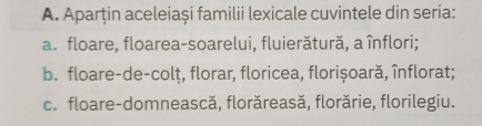 Aparțin aceleiași familii lexicale cuvintele din seria: 
a. floare, floarea-soarelui, fluierătură, a înflori; 
b. floare-de-colț, florar, floricea, florișoară, înflorat; 
c. floare-domnească, florăreasă, florărie, florilegiu.