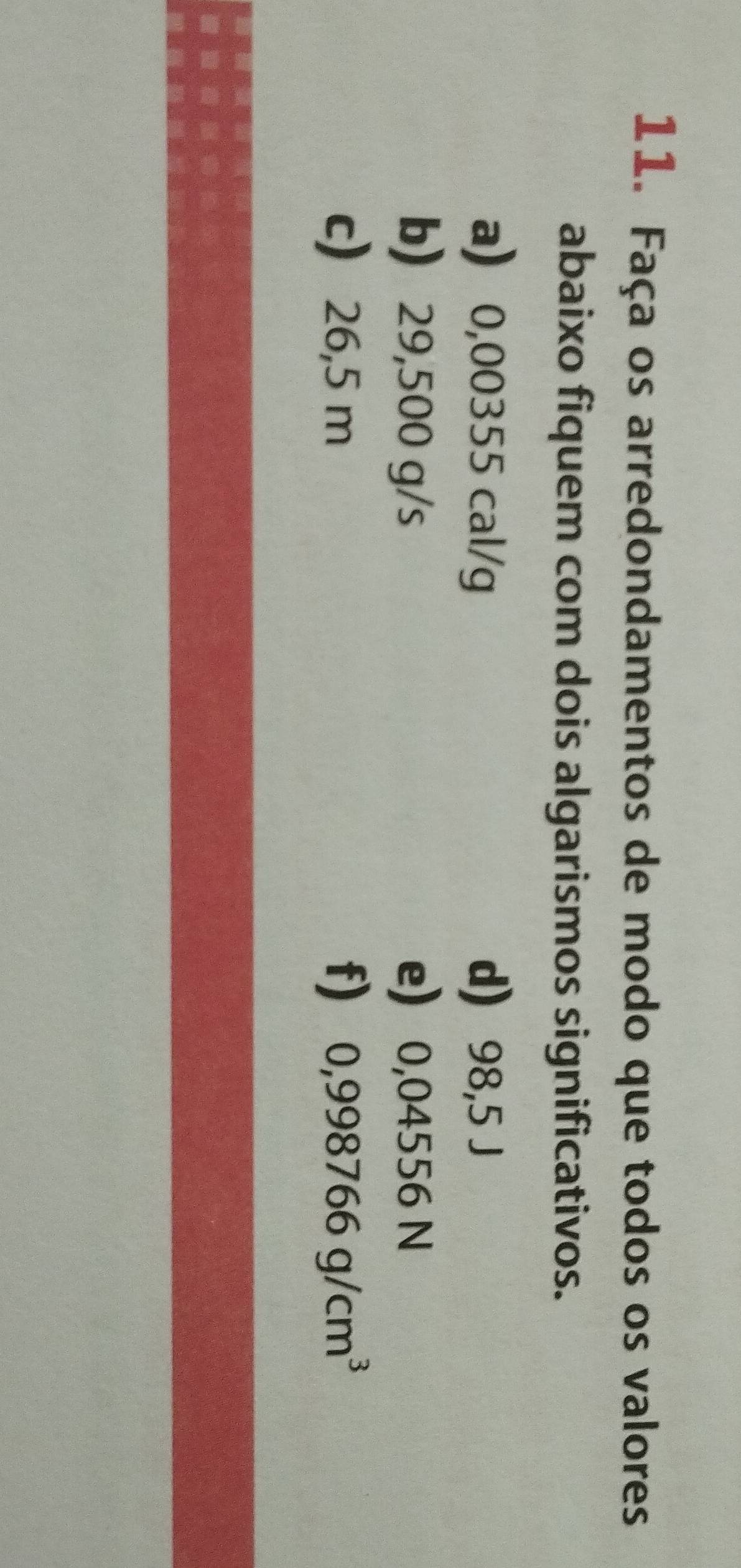 Faça os arredondamentos de modo que todos os valores 
abaixo fiquem com dois algarismos significativos. 
a 0,00355 cal/g d) 98,5 J
b 29,500 g/s e 0,04556 N
c 26,5 m f) 0,998766g/cm^3