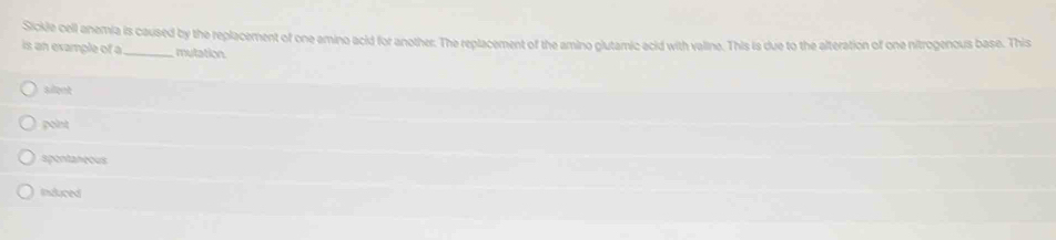 Sickle cell anemia is caused by the replacement of one amino acid for another. The replacement of the amino glutamic acid with valine. This is due to the alteration of one nitrogenous base. This
is an example of a_ mutation
sileet
point
spentantus
Induced