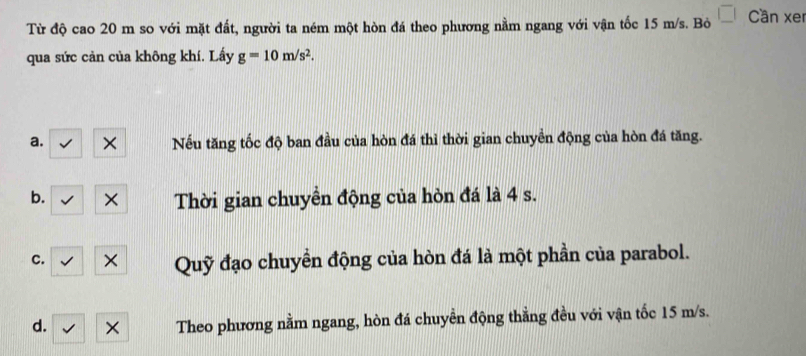 Từ độ cao 20 m so với mặt đất, người ta ném một hòn đá theo phương nằm ngang với vận tốc 15 m/s. Bỏ Cần xer
qua sức cản của không khí. Lấy g=10m/s^2.
a. × Nếu tăng tốc độ ban đầu của hòn đá thì thời gian chuyền động của hòn đá tăng.
b. × Thời gian chuyền động của hòn đá là 4 s.
c. × Quỹ đạo chuyển động của hòn đá là một phần của parabol.
d. × Theo phương nằm ngang, hòn đá chuyền động thằng đều với vận tốc 15 m/s.