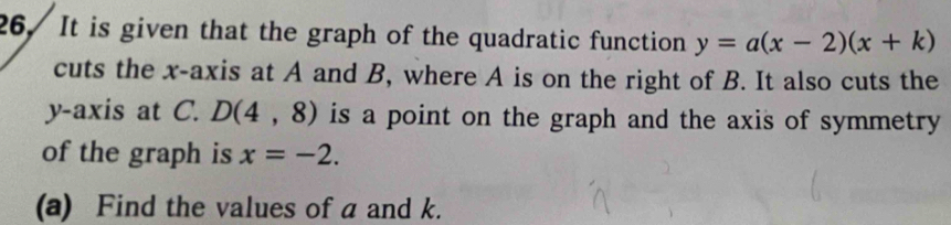 It is given that the graph of the quadratic function y=a(x-2)(x+k)
cuts the x-axis at A and B, where A is on the right of B. It also cuts the 
y-axis at C. D(4,8) is a point on the graph and the axis of symmetry 
of the graph is x=-2. 
(a) Find the values of a and k.