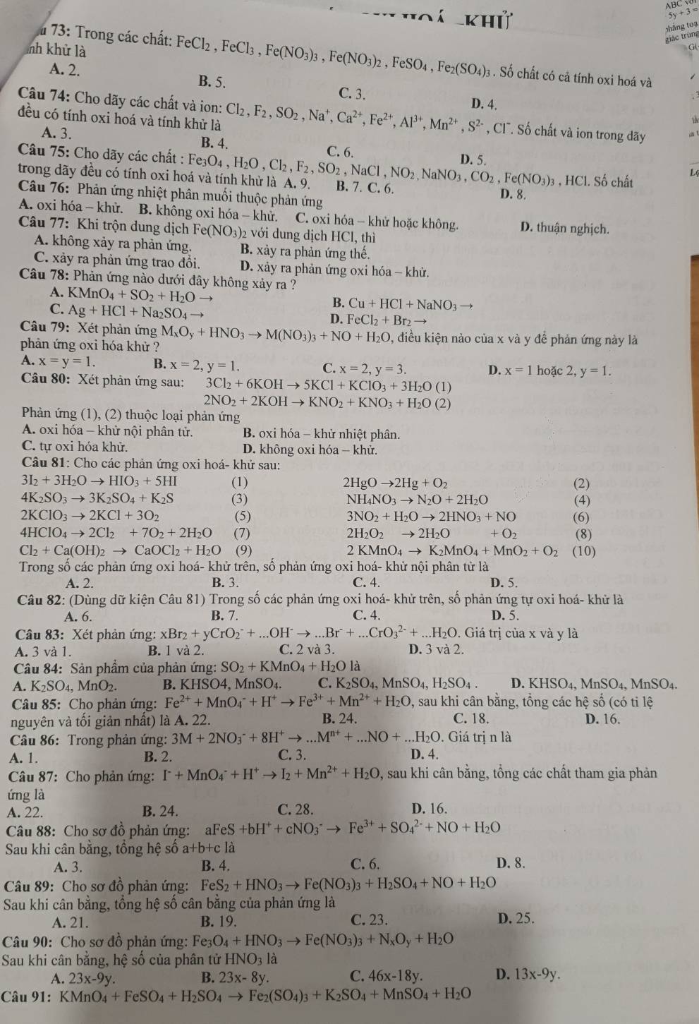 ABC
khỨ
5y+3=
giác trùng shāng toạ
nh khử là
73: Trong các chất: FeCl_2 ,FeCl_3,Fe(NO_3)_3,Fe(NO_3)_2,FeSO_4,Fe_2(SO_4)_3 . Số chất có cả tính oxi hoá và
A. 2. B. 5. C. 3. D. 4.
Câu 74: Cho dãy các chất và ion:
 
đều có tính oxi hoá và tính khử là Cl_2,F_2,SO_2,Na^+,Ca^(2+),Fe^(2+),Al^(3+),Mn^(2+),S^(2-) , Cl. Số chất và ion trong dãy
A. 3. B. 4. C. 6.
D. 5.
Câu 75: Cho dãy các chất : Fe e(NO_3)_3 , HCl. Số chất L. I
trong dãy đều có tính oxi hoá và tính khử là A. 9. e_3O_4,H_2O,Cl_2,F_2,SO_2,NaCl,NO_2,NaNO_3,CO_2 B. 7. C. 6. D. 8.
Câu 76: Phản ứng nhiệt phân muối thuộc phản ứng
A. oxi hóa - khử. B. không oxi hóa - khử. C. oxi hóa - khử hoặc không. D. thuận nghịch.
Câu 77: Khi trộn dung dịch Fe(NO_3) 2 với dung dịch HCl, thì
A. không xảy ra phản ứng. B. xảy ra phản ứng thế.
C. xảy ra phản ứng trao đồi D. xảy ra phản ứng oxi hóa - khử.
Câu 78: Phản ứng nào dưới đây không xảy ra ?
A. KMnO_4+SO_2+H_2Oto B. Cu+HCl+NaNO_3
C. Ag+HCl+Na_2SO_4 D. FeCl_2+Br_2to
Câu 79: Xét phản ứng M_xO_y+HNO_3to M(NO_3)_3+NO+H_2O 0, điều kiện nào của x và y để phản ứng này là
phản ứng oxi hóa khử ?
A. x=y=1. B. x=2,y=1. C. x=2,y=3. hoặc 2, y=1.
D. x=1
Câu 80: Xét phản ứng sau: 3Cl_2+6KOHto 5KCl+KClO_3+3H_2O(1)
2NO_2+2KOHto KNO_2+KNO_3+H_2O(2)
Phản ứng (1), (2) thuộc loại phản ứng
A. oxi hóa - khử nội phân tử. B. oxi hóa - khử nhiệt phân.
C. tự oxi hóa khử. D. không oxi hóa - khử.
Câu 81: Cho các phản ứng oxi hoá- khử sau:
3I_2+3H_2Oto HIO_3+5HI (1) 2HgOto 2Hg+O_2 (2)
4K_2SO_3to 3K_2SO_4+K_2S (3) NH_4NO_3to N_2O+2H_2O (4)
2KClO_3to 2KCl+3O_2 (5) 3NO_2+H_2Oto 2HNO_3+NO (6)
4HClO_4to 2Cl_2+7O_2+2H_2O (7) 2H_2O_2to 2H_2O +O_2 (8)
Cl_2+Ca(OH)_2to CaOCl_2+H_2O (9) 2KMnO_4to K_2MnO_4+MnO_2+O_2 (10)
Trong số các phản ứng oxi hoá- khử trên, số phản ứng oxi hoá- khử nội phân tử là
A. 2. B. 3. C. 4. D. 5.
Câu 82: (Dùng dữ kiện Câu 81) Trong số các phản ứng oxi hoá- khử trên, số phản ứng tự oxi hoá- khử là
A. 6. B. 7. C. 4. D. 5.
Câu 83: Xét phản ứng: xBr_2+yCrO_2^(-+...OH^-)to ...Br^-+...CrO_3^((2-)+...H_2)O. Giá trị của x và y là
A. 3 và 1. B. 1 và 2. C. 2 và 3. D. 3 và 2.
Câu 84: Sản phẩm của phản ứng: SO_2+KMnO_4+H_2O1 a
A. K_2SO_4,MnO_2. B. KH SO 4. MnSO₄. C. K_2SO_4,MnSO_4,H_2SO_4 D. KHSO_4,MnSO_4.MnSO_4.
Câu 85: Cho phản ứng: Fe^(2+)+MnO_4^(-+H^+)to Fe^(3+)+Mn^(2+)+H_2O , sau khi cân bằng, tổng các hệ số (có tỉ lệ
nguyên và tối giản nhất) là A. 22. B. 24. C. 18. D. 16.
Câu 86: Trong phản ứng: 3M+2NO_3^(-+8H^+)to ...M^(n+)+...NO+...H_2O. Giá trị n là
A. 1. B. 2. C. 3. D. 4.
Câu 87: Cho phản ứng: I^-+MnO_4^(-+H^+)to I_2+Mn^(2+)+H_2O , sau khi cân bằng, tồng các chất tham gia phản
ứng là
A. 22. B. 24. C. 28. D. 16.
Câu 88: Cho sơ đồ phản ứng: aFeS +bH^++cNO_3^(-to Fe^3+)+SO_4^((2-)+NO+H_2)O
Sau khi cân bằng, tồng hệ số a+b+c à
A. 3. B. 4. C. 6. D. 8.
Câu 89: Cho sơ đồ phản ứng: FeS_2+HNO_3to Fe(NO_3)_3+H_2SO_4+NO+H_2O
Sau khi cân bằng, tổng hệ số cân bằng của phản ứng là
A. 21. B. 19. C. 23. D. 25.
Câu 90: Cho sơ đồ phản ứng: Fe_3O_4+HNO_3to Fe(NO_3)_3+N_xO_y+H_2O
Sau khi cân bằng, hệ số của phân tử HNO_31
A. 23x-9y. B. 23x-8y. C. 46x-18y. D. 13x-9y.
Câu 91: KMnO_4+FeSO_4+H_2SO_4to Fe_2(SO_4)_3+K_2SO_4+MnSO_4+H_2O