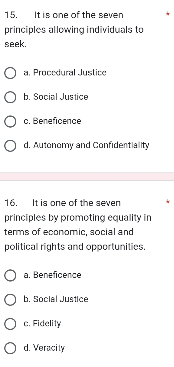 It is one of the seven
*
principles allowing individuals to
seek.
a. Procedural Justice
b. Social Justice
c. Beneficence
d. Autonomy and Confidentiality
16. It is one of the seven *
principles by promoting equality in
terms of economic, social and
political rights and opportunities.
a. Beneficence
b. Social Justice
c. Fidelity
d. Veracity