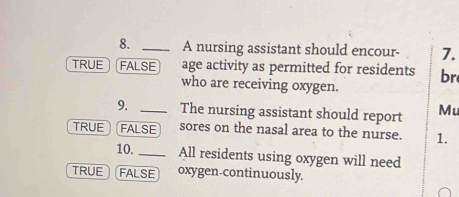 A nursing assistant should encour- 7.
TRUE FALSE age activity as permitted for residents br
who are receiving oxygen.
9. _The nursing assistant should report Mu
TRUE FALSE sores on the nasal area to the nurse. 1.
10. _All residents using oxygen will need
TRUE FALSE oxygen-continuously.