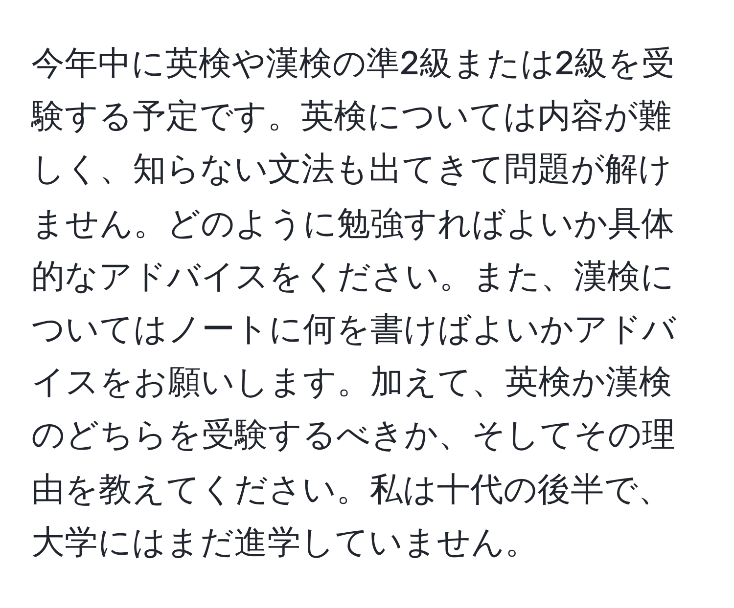 今年中に英検や漢検の準2級または2級を受験する予定です。英検については内容が難しく、知らない文法も出てきて問題が解けません。どのように勉強すればよいか具体的なアドバイスをください。また、漢検についてはノートに何を書けばよいかアドバイスをお願いします。加えて、英検か漢検のどちらを受験するべきか、そしてその理由を教えてください。私は十代の後半で、大学にはまだ進学していません。