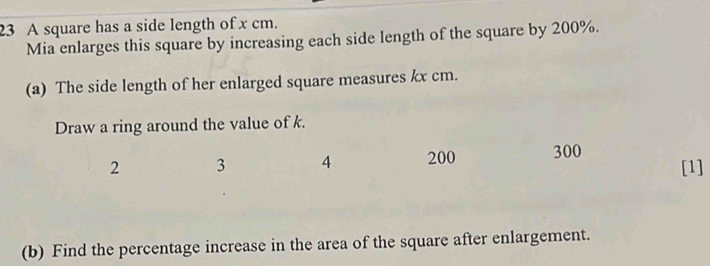 A square has a side length of x cm. 
Mia enlarges this square by increasing each side length of the square by 200%. 
(a) The side length of her enlarged square measures kx cm. 
Draw a ring around the value of k.
300
3
4 200
2 [1] 
(b) Find the percentage increase in the area of the square after enlargement.