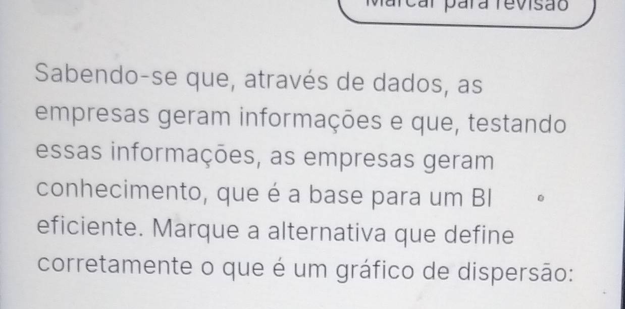 Marcal para revisão 
Sabendo-se que, através de dados, as 
empresas geram informações e que, testando 
essas informações, as empresas geram 
conhecimento, que é a base para um BI 
eficiente. Marque a alternativa que define 
corretamente o que é um gráfico de dispersão: