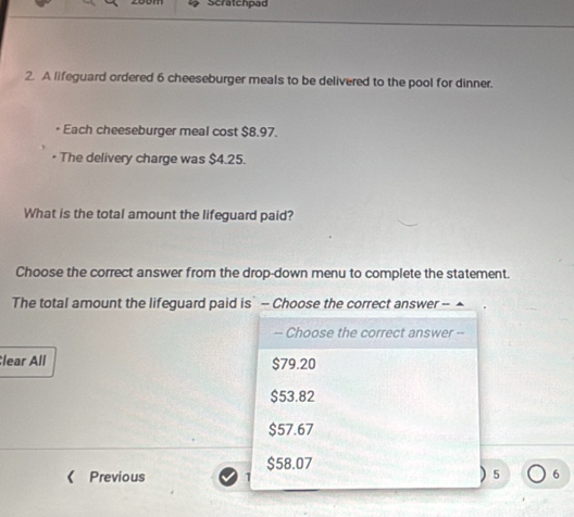 Scratchpad
2. A lifeguard ordered 6 cheeseburger meals to be delivered to the pool for dinner.
* Each cheeseburger meal cost $8.97.
The delivery charge was $4.25.
What is the total amount the lifeguard paid?
Choose the correct answer from the drop-down menu to complete the statement.
The total amount the lifeguard paid is` - Choose the correct answer --
-- Choose the correct answer --
lear All $79.20
$53.82
$57.67
$58.07
《 Previous  5 6