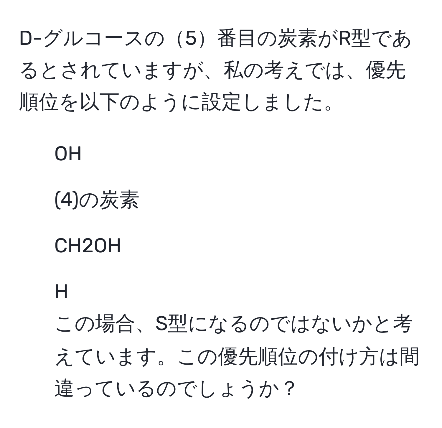 D-グルコースの5番目の炭素がR型であるとされていますが、私の考えでは、優先順位を以下のように設定しました。  
1. OH  
2. (4)の炭素  
3. CH2OH  
4. H  
この場合、S型になるのではないかと考えています。この優先順位の付け方は間違っているのでしょうか？