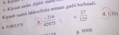 Kiyuub
c. Kiyuub sirriin dijiitii mand 
Kiyuub ruuttii lakkoofsota armaan gadi barbaadi.
a. 0.003375  (-216)/42875  c.  27/125 
d. 1.331
b.
g. 8000