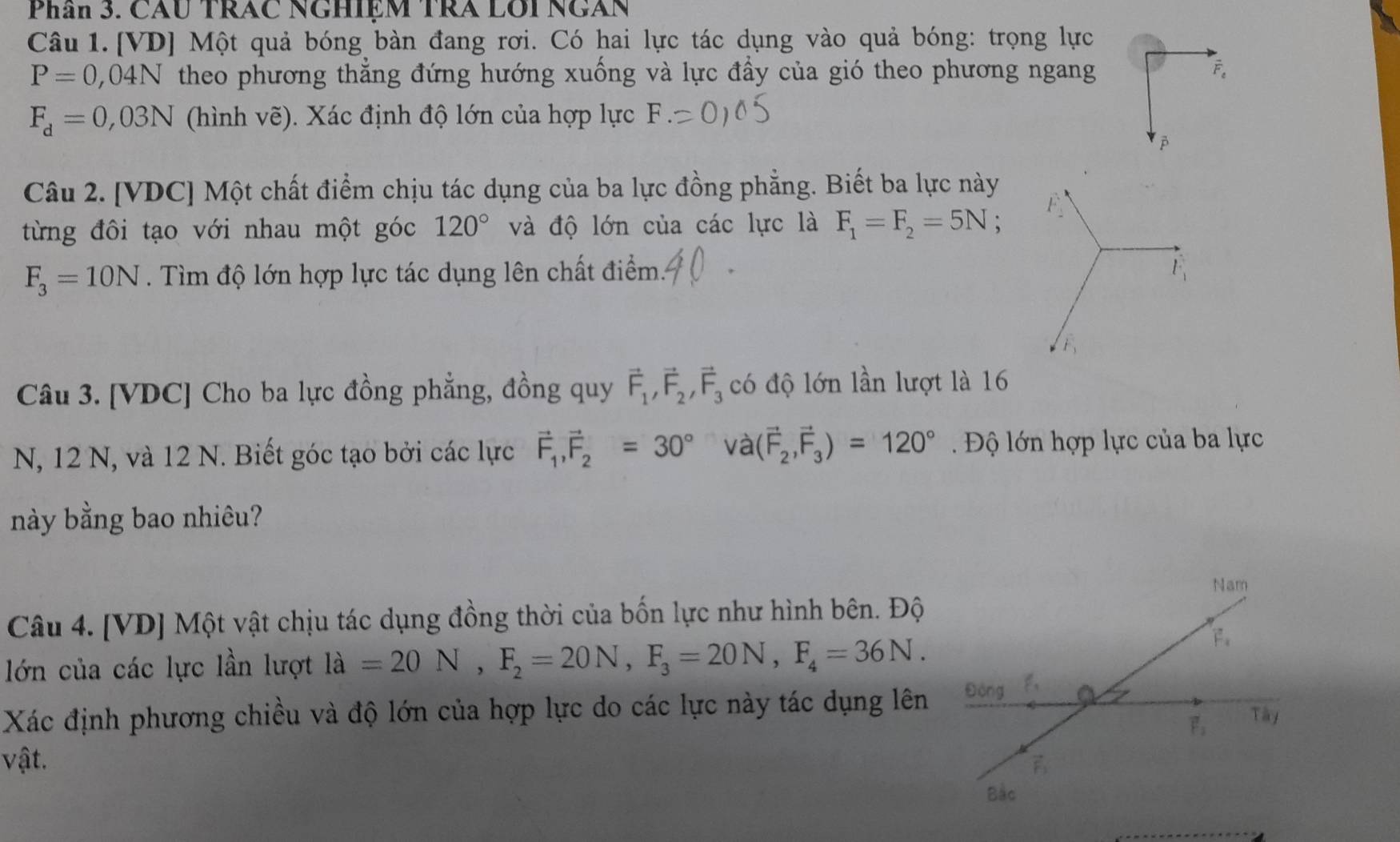 Phân 3. CAU TRAC NGHIệM TRA LOI NGAN
Câu 1. [VD] Một quả bóng bàn đang rơi. Có hai lực tác dụng vào quả bóng: trọng lực
P=0,04N theo phương thẳng đứng hướng xuống và lực đầy của gió theo phương ngang F。
F_d=0,03N (hình vẽ). Xác định độ lớn của hợp lực I

Câu 2. [VDC] Một chất điểm chịu tác dụng của ba lực đồng phẳng. Biết ba lực này
từng đôi tạo với nhau một góc 120° và độ lớn của các lực là F_1=F_2=5N;
F_3=10N. Tìm độ lớn hợp lực tác dụng lên chất điểm 
Câu 3. [VDC] Cho ba lực đồng phẳng, đồng quy vector F_1,vector F_2,vector F_3 có độ lớn lần lượt là 16
N, 12 N, và 12 N. Biết góc tạo bởi các lực vector F_1,vector F_2=30° và (vector F_2,vector F_3)=120° Độ lớn hợp lực của ba lực
này bằng bao nhiêu?
Nam
Câu 4. [VD] Một vật chịu tác dụng đồng thời của bốn lực như hình bên. Độ
lớn của các lực lần lượt ldot a=20N,F_2=20N,F_3=20N,F_4=36N.
F_1
Xác định phương chiều và độ lớn của hợp lực do các lực này tác dụng lên Động
vector F_2 Tây
vật.
vector F_1
Bắc