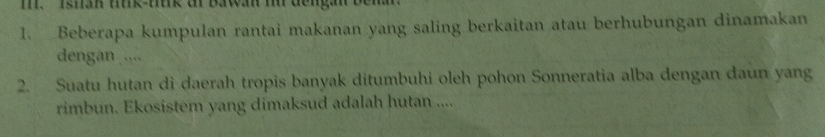 Isian tiiik-fiik di Bawan i dengan benan 
1. Beberapa kumpulan rantai makanan yang saling berkaitan atau berhubungan dinamakan 
dengan .... 
2. Suatu hutan di daerah tropis banyak ditumbuhi oleh pohon Sonneratia alba dengan daun yang 
rimbun. Ekosistem yang dimaksud adalah hutan ....