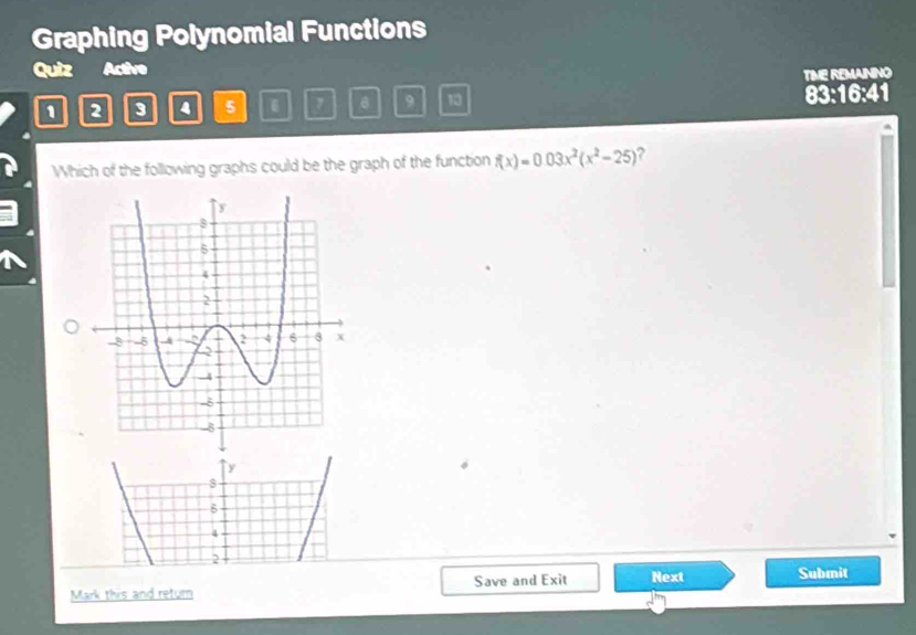 Graphing Polynomial Functions
Quiz Active
TIME REMAINING
1 2 3 4 5 9 10 83:16:41
Which of the following graphs could be the graph of the function f(x)=0.03x^2(x^2-25) ?
y
4
2
Mark this and return Save and Exit Next Submit