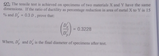 The tensile test is achieved on specimens of two materials X and Y have the same 
dimensions. If the ratio of ductility as percentage reduction in area of metal X to Y is 15
% and D_y'=0.3D , prove that:
(frac D_x'D_y')=0.3228
Where, D_y' and D_x' is the final diameter of specimens after test.