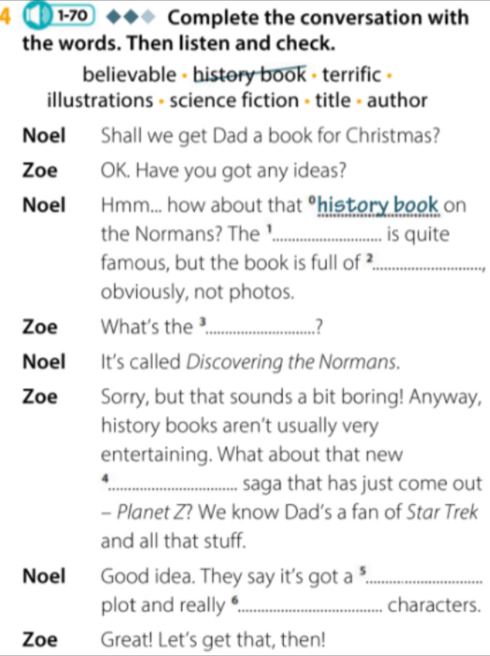 4 1-70 Complete the conversation with 
the words. Then listen and check. 
believable - history book - terrific » 
illustrations - science fiction • title - author 
Noel Shall we get Dad a book for Christmas? 
Zoe OK. Have you got any ideas? 
Noel Hmm... how about that^0 history book on 
the Normans? The ¹_ is quite 
famous, but the book is full of ?_ 
obviously, not photos. 
Zoe What's the ³_ 2 
Noel It's called Discovering the Normans. 
Zoe Sorry, but that sounds a bit boring! Anyway, 
history books aren’t usually very 
entertaining. What about that new 
4 
_saga that has just come out 
- Planet Z? We know Dad’s a fan of Star Trek 
and all that stuff. 
Noel Good idea. They say it's got a 5 _ 
plot and really_ characters. 
Zoe Great! Let's get that, then!