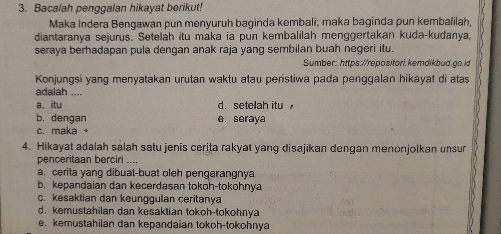 Bacalah penggalan hikayat berikut!
Maka Indera Bengawan pun menyuruh baginda kembali; maka baginda pun kembalilah,
diantaranya sejurus. Setelah itu maka ia pun kembalilah menggertakan kuda-kudanya,
seraya berhadapan pula dengan anak raja yang sembilan buah negeri itu.
Sumber: https://repositori.kemdikbud.go.id
Konjungsi yang menyatakan urutan waktu atau peristiwa pada penggalan hikayat di atas
adalah ....
a. itu d. setelah itu
b. dengan e. seraya
c. maka 、
4. Hikayat adalah salah satu jenis cerita rakyat yang disajikan dengan menonjolkan unsur
penceritaan berciri ....
a. cerita yang dibuat-buat oleh pengarangnya
b. kepandaian dan kecerdasan tokoh-tokohnya
c. kesaktian dan keunggulan ceritanya
d. kemustahilan dan kesaktian tokoh-tokohnya
e. kemustahilan dan kepandaian tokoh-tokohnya