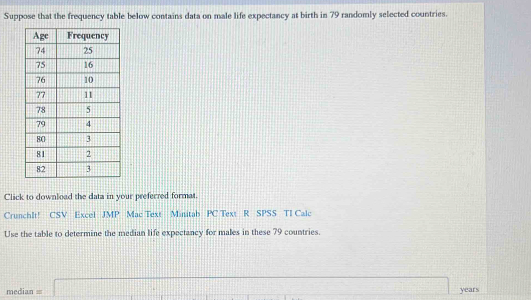 Suppose that the frequency table below contains data on male life expectancy at birth in 79 randomly selected countries. 
Click to download the data in your preferred format. 
CrunchIt! CSV Excel JMP Mac Text Minitab PC Text R SPSS TI Calc 
Use the table to determine the median life expectancy for males in these 79 countries.
median=□ years