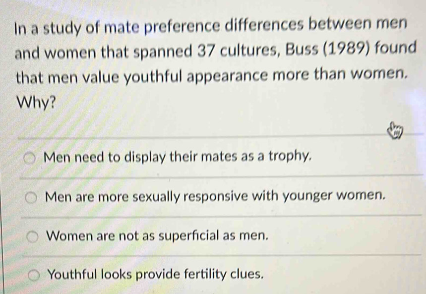 In a study of mate preference differences between men
and women that spanned 37 cultures, Buss (1989) found
that men value youthful appearance more than women.
Why?
Men need to display their mates as a trophy.
Men are more sexually responsive with younger women.
Women are not as superficial as men.
Youthful looks provide fertility clues.