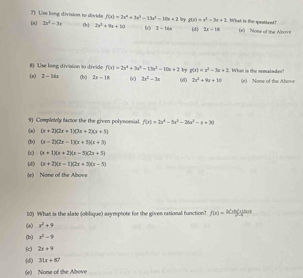 Use long division to divide f(x)=2x^4+3x^3-13x^2-10x+2 by g(x)=x^2-3x+2. What is the quotient?
(a) 2x^2-3x (b) 2x^2+9x+10 (c) 2-16x (d) 2x-18 (e) None of the Above
8) Use long division to divide f(x)=2x^4+3x^3-13x^2-10x+2 by g(x)=x^2-3x+2. What is the remainder?
(a) 2-16x (b) 2x-18 (c) 2x^2-3x (d) 2x^2+9x+10 (e) None of the Above
9) Completely factor the the given polynomial. f(x)=2x^4-5x^3-26x^2-x+30
(a) (x+2)(2x+1)(3x+2)(x+5)
(b) (x-2)(2x-1)(x+5)(x+3)
(c) (x+1)(x+2)(x-5)(2x+5)
(d) (x+2)(x-1)(2x+3)(x-5)
(e) None of the Above
10) What is the slate (oblique) asymptote for the given rational function? f(x)= (2x^3+9x^2+13x+6)/x^2-9 
(a) x^2+9
(b) x^2-9
(c) 2x+9
(d) 31x+87
(e) None of the Above