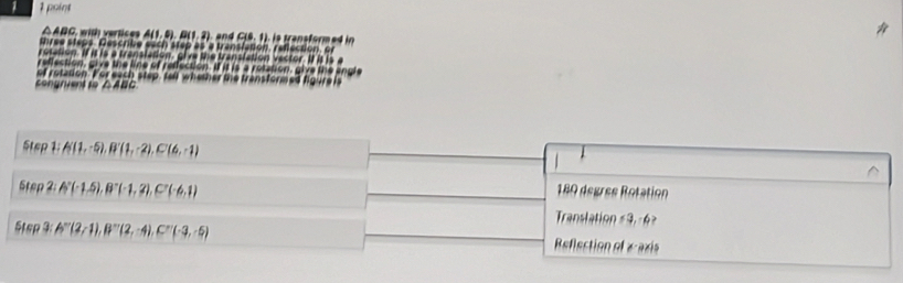 poínt
△ ABC, with vertices A(1,0), D(1,2) CJ0, 11
three steps. Gescribe each step as a translation, reflection, or 
rotation. If it is a translation, give the translation vector. If it is a 
reffection, give the line of reffection. If it is a rotation, give the angle 
of rotation. For each step, tell whether the transformed figure is 
congrient to △ AL
Step1; A(1,-5), B'(1,-2), C(6,-1)
tan 2p2 : A°(-1.5), B^-(-1,2), C°(-6,1) 189 degres Rotation 
Translation # 3,-6» 
Step3: A^(-r)(2-1), B^(-r)(2,-4), C^r(-3,-5) Reflection of «-axis