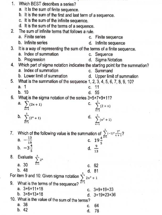 Which BEST describes a series?
a. It Is the sum of finite sequence.
b. It is the sum of the first and last term of a sequence.
c. It is the sum of the infinite sequence.
d. It is the sum of the terms of a sequence.
2. The sum of infinite terms that follows a rule.
a. Finite series c. Finite sequence
b. Infinite series d. Infinite sequence
3. It is a way of representing the sum of the terms of a finite sequence.
a. Index of summation c. Sequence
b. Progression d. Sigma Notation
4. Which part of sigma notation indicates the starting point for the summation?
a. Index of summation c. Summand
b. Lower limit of summation d. Upper limit of summation
5. What is the summation of the sequence 1, 2, 3, 4, 5, 6, 7, 8, 9, 10?
a. 1 c. 11
b. 10 d. 55
6. What is the sigma notation of the series 3+5+7+9+11 7
a. sumlimits _(n=1)^(∈fty)(2n+1)
C. sumlimits _(n=1)^5(2+n)
b. sumlimits _(n=1)^5(2^n+1)
d. sumlimits _(n=1)^5(n^2+1)
7. Which of the following value is the summation of sumlimits^5(-1)^n 2^n/n+1  ?
a. - 13/19  19frac 45^((n-1)
C.
b. -3frac 4)5  9/13 
d.
8. Evaluate sumlimits _(n=1)^52^n
a. 30 c. 62
b. 48
For item 9 and 10: Given sigma notation sumlimits _(n=1)^42n^2+1
9. What is the terms of the sequence?
a. 3+6+11+18 3+9+19+33
C.
b. 3+8+13+18 d. 3+19+23+36
10. What is the value of the sum of the terms?
a. 38 c. 64
b. 42 d. 78