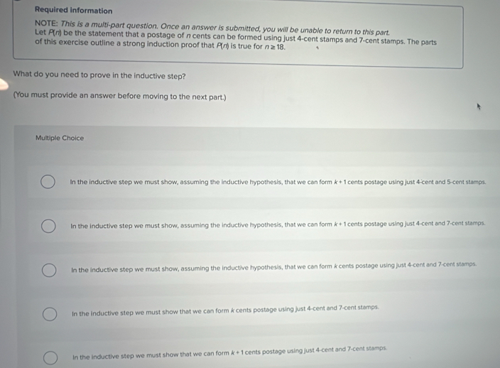 Required information
NOTE: This is a multi-part question. Once an answer is submitted, you will be unable to return to this part.
Let P(n) be the statement that a postage of n cents can be formed using just 4-cent stamps and 7-cent stamps. The parts
of this exercise outline a strong induction proof that P(n) is true for n≥ 18. 
What do you need to prove in the inductive step?
(You must provide an answer before moving to the next part.)
Multiple Choice
In the inductive step we must show, assuming the inductive hypothesis, that we can form k+1 cents postage using just 4-cent and 5-cent stamps.
In the inductive step we must show, assuming the inductive hypothesis, that we can form k+1 cents postage using just 4-cent and 7-cent stamps
In the inductive step we must show, assuming the inductive hypothesis, that we can form k cents postage using just 4-cent and 7-cent stamps.
In the inductive step we must show that we can form k cents postage using just 4-cent and 7-cent stamps.
In the inductive step we must show that we can form k+1 cents postage using just 4-cent and 7-cent stamps.