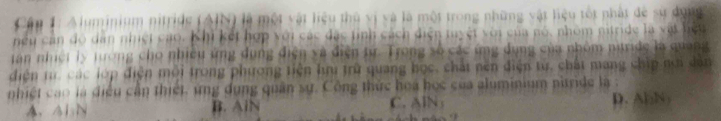 Cậu 1: Aluminium nitride (AIN) là một vật liệu thủ vị và là một trong những vật liệu tốt nhật đề sử dụng
hếu cần đô dân nhiệt cao. Khi kết hợp với các đặc tỉnh cách diện tuyệt với của nó, nhóm nitride là vật hiệu
tan nhiệt ly tướng cho nhiều ứng dụng điện và điện từ. Trong số các ứng đụng của nhôm nitride là quang
diện t các lớp điện mội trong phương tiện hru trữ quang học, chất nên điện từ, chất mang chip nơi dân
nhiệt cao là điều cần thiết. ứng dụng quân sự. Công thức hoa học của aluminium nitride là :
A、 AL N B. AlN C. AlN; D. AbN)