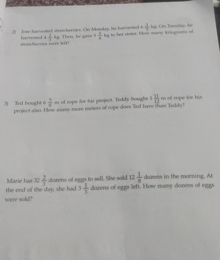 Jose harvested strawberries. On Monday, he harvested 6  3/5 kg. . On Tuesday, he 
harvested 4 1/3 kg Then, he gave 5 5/6 kg to her sister. How many kilograms of 
strawberries were left? 
3) Ted bought 6 5/9 m of rope for his project. Teddy bought 3 11/12 m of rope for his 
project also. How many more meters of rope does Ted have than Teddy? 
Marie has 32 2/3  dozens of eggs to sell. She sold 12 1/8  dozens in the morning. At 
the end of the day, she had 3 1/3  dozens of eggs left. How many dozens of eggs 
were sold?