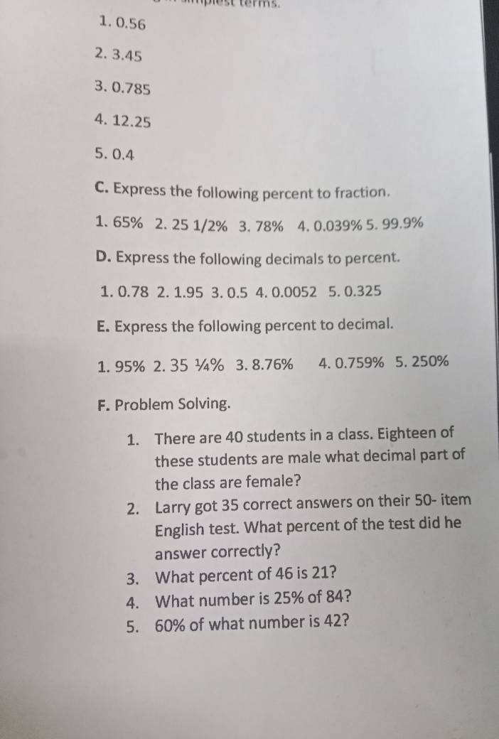 plest terms . 
1. 0.56
2. 3.45
3. 0.785
4. 12.25
5. 0.4
C. Express the following percent to fraction. 
1. 65% 2. 25 1/2% 3. 78% 4. 0.039% 5. 99.9%
D. Express the following decimals to percent. 
1. 0.78 2. 1.95 3. 0.5 4. 0.0052 5. 0.325
E. Express the following percent to decimal. 
1. 95% 2. 35 ¾% 3. 8.76% 4. 0.759% 5. 250%
F. Problem Solving. 
1. There are 40 students in a class. Eighteen of 
these students are male what decimal part of 
the class are female? 
2. Larry got 35 correct answers on their 50 - item 
English test. What percent of the test did he 
answer correctly? 
3. What percent of 46 is 21? 
4. What number is 25% of 84? 
5. 60% of what number is 42?