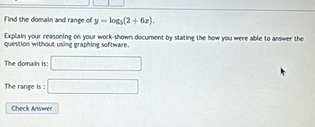 Find the domain and range of y=log _5(2+6x). 
Explain your reasoning on your work-shown document by stating the how you were able to answer the 
question without using graphing software. 
The domain is: □ 
The range is : □ 
Check Answer