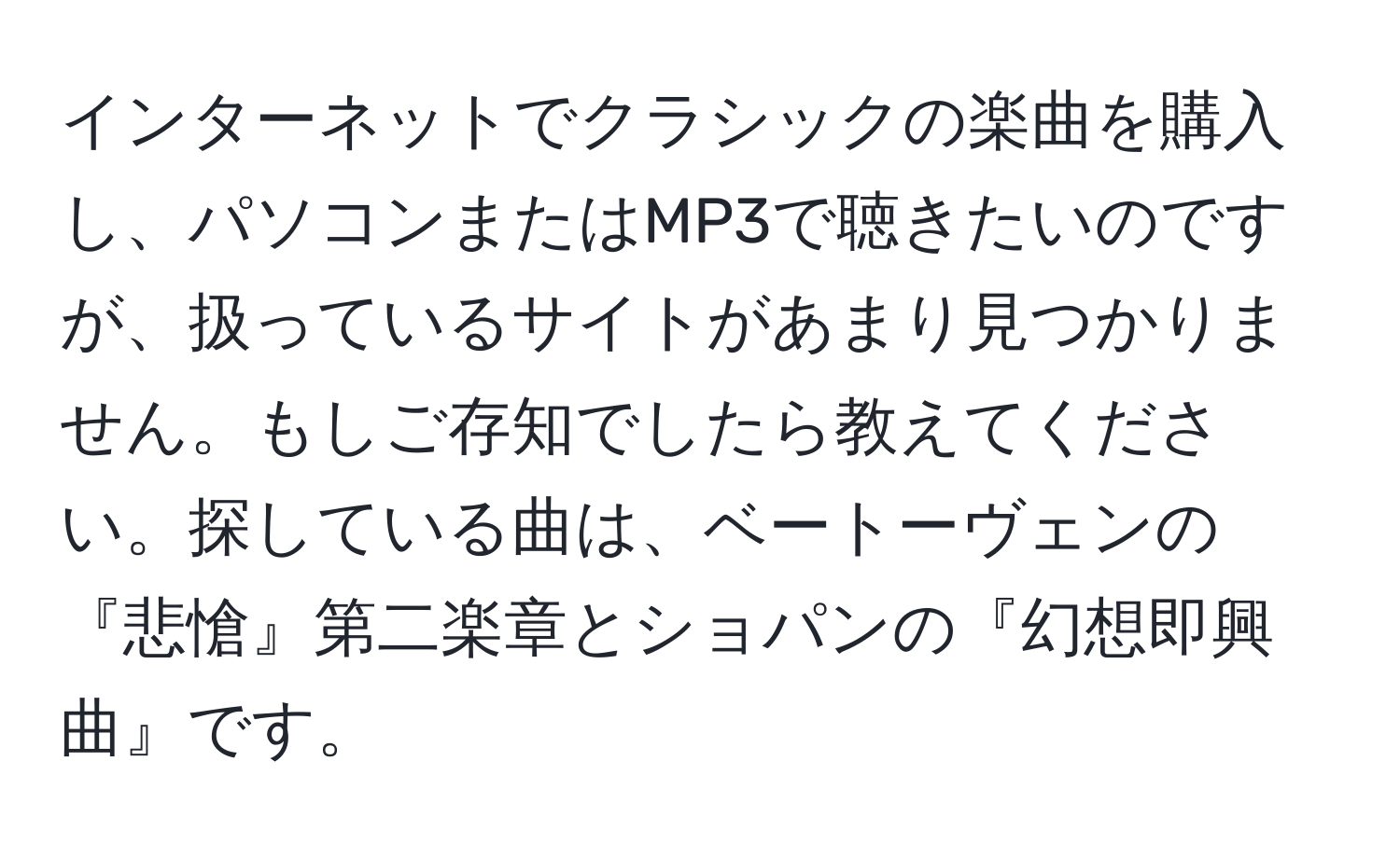 インターネットでクラシックの楽曲を購入し、パソコンまたはMP3で聴きたいのですが、扱っているサイトがあまり見つかりません。もしご存知でしたら教えてください。探している曲は、ベートーヴェンの『悲愴』第二楽章とショパンの『幻想即興曲』です。