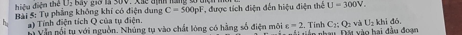 hiệu điện thể U_2 bay giờ là S0V. Xắc định hàng số tiện mời 
Bài 5: Tụ phẳng không khí có điện dung C=500pF T, được tích điện đến hiệu điện thế U=300V. 
ha a) Tính điện tích Q của tụ điện. khi đó. 
Vẫn nối tụ với nguồn. Nhúng tụ vào chất lỏng có hằng số điện môi varepsilon =2. Tính C_2; Q_2 và U_2
á i tiên nhau Đặt vào hai đầu đoan