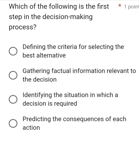 Which of the following is the first * 1 poin
step in the decision-making
process?
Defining the criteria for selecting the
best alternative
Gathering factual information relevant to
the decision
Identifying the situation in which a
decision is required
Predicting the consequences of each
action