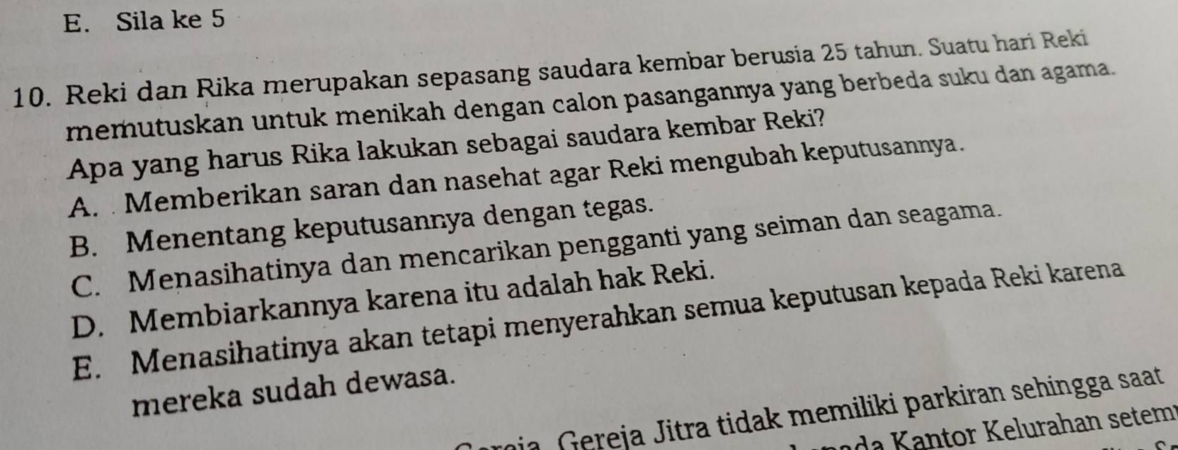 E. Sila ke 5
10. Reki dan Rika merupakan sepasang saudara kembar berusia 25 tahun. Suatu hari Reki
memutuskan untuk menikah dengan calon pasangannya yang berbeda suku dan agama.
Apa yang harus Rika lakukan sebagai saudara kembar Reki?
A. Memberikan saran dan nasehat agar Reki mengubah keputusannya.
B. Menentang keputusannya dengan tegas.
C. Menasihatinya dan mencarikan pengganti yang seiman dan seagama.
D. Membiarkannya karena itu adalah hak Reki.
E. Menasihatinya akan tetapi menyerahkan semua keputusan kepada Reki karena
mereka sudah dewasa.
roja, Gereja Jitra tidak memiliki parkiran sehingga saat
d t r elurahan setem